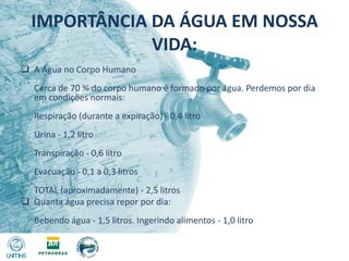 IMPORTÂNCIA DA ÁGUA EM NOSSA VIDA:A Água no Corpo Humano Cerca de 70 % do corpo humano é formado por água. Perdemos por dia em condições normais: Respiração (durante a expiração) - 0,4 litro Urina - 1,2 litro Transpiração - 0,6 litro Evacuação - 0,1 a 0,3 litros TOTAL (aproximadamente) - 2,5 litros 
