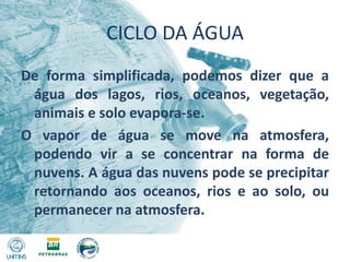 CICLO DA ÁGUADe forma simplificada, podemos dizer que a água dos lagos, rios, oceanos, vegetação, animais e solo evapora-se.O vapor de água se move na atmosfera, podendo vir a se concentrar na forma de nuvens. A água das nuvens pode se precipitar retornando aos oceanos, rios e ao solo, ou permanecer na atmosfera.