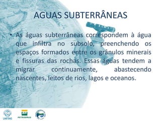 AGUAS SUBTERRÂNEASAs águas subterrâneas correspondem à água que infiltra no subsolo, preenchendo os espaços formados entre os grânulos minerais e fissuras das rochas. Essas águas tendem a migrar continuamente, abastecendo nascentes, leitos de rios, lagos e oceanos.