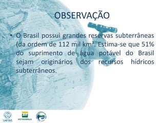 OBSERVAÇÃOO Brasil possui grandes reservas subterrâneas (da ordem de 112 mil km³. Estima-se que 51% do suprimento de água potável do Brasil sejam originários dos recursos hídricos subterrâneos.