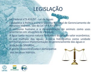LEGISLAÇÃOLei Federal n°9.433/97 - Lei de ÁguasEstabelece a Política e cria o Sistema Nacional de Gerenciamento de Recursos Hídricos. São da Lei nº 9.433/97:O consumo humano e a dessedentação de animais como usos prioritários em situações de escassez;A água como recurso natural limitado e dotado de valor econômico;O uso múltiplo das águas; a bacia hidrográfica como unidade territorial para a implementação do gerenciamento das águas e 	atuação do SINGREH;A gestão descentralizada e participativa	 dos recursos hídricos.