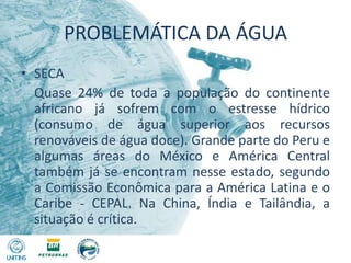 PROBLEMÁTICA DA ÁGUASECA	Quase 24% de toda a população do continente africano já sofrem com o estresse hídrico (consumo de água superior aos recursos renováveis de água doce). Grande parte do Peru e algumas áreas do México e América Central também já se encontram nesse estado, segundo a Comissão Econômica para a América Latina e o Caribe - CEPAL. Na China, Índia e Tailândia, a situação é crítica.
