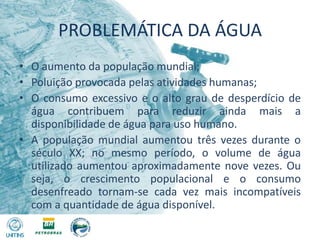 PROBLEMÁTICA DA ÁGUAO aumento da população mundial; Poluição provocada pelas atividades humanas;O consumo excessivo e o alto grau de desperdício de água contribuem para reduzir ainda mais a disponibilidade de água para uso humano. A população mundial aumentou três vezes durante o século XX; no mesmo período, o volume de água utilizado aumentou aproximadamente nove vezes. Ou seja, o crescimento populacional e o consumo desenfreado tornam-se cada vez mais incompatíveis com a quantidade de água disponível.
