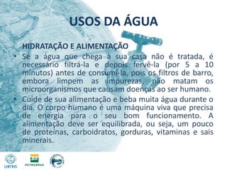 USOS DA ÁGUA	HIDRATAÇÃO E ALIMENTAÇÃOSe a água que chega à sua casa não é tratada, é necessário filtrá-la e depois fervê-la (por 5 a 10 minutos) antes de consumí-la, pois os filtros de barro, embora limpem as impurezas, não matam os microorganismos que causam doenças ao ser humano.Cuide de sua alimentação e beba muita água durante o dia. O corpo humano é uma máquina viva que precisa de energia para o seu bom funcionamento. A alimentação deve ser equilibrada, ou seja, um pouco de proteínas, carboidratos, gorduras, vitaminas e sais minerais.