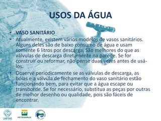 USOS DA ÁGUAVASO SANITÁRIOAtualmente, existem vários modelos de vasos sanitários. Alguns deles são de baixo consumo de água e usam somente 6 litros por descarga. São melhores do que as válvulas de descarga diretamente na parede. Se for construir ou reformar, não pense duas vezes antes de usá-los.Observe periodicamente se as válvulas de descarga, as bóias e a válvula de fechamento do vaso sanitário estão funcionando bem, para evitar que a água escape ou transborde. Se for necessário, substitua as peças por outras de melhor desenho ou qualidade, pois são fáceis de encontrar.