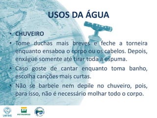USOS DA ÁGUACHUVEIROTome duchas mais breves e feche a torneira enquanto ensaboa o corpo ou os cabelos. Depois, enxágüe somente até tirar toda a espuma.Caso goste de cantar enquanto toma banho, escolha canções mais curtas.Não se barbeie nem depile no chuveiro, pois, para isso, não é necessário molhar todo o corpo.
