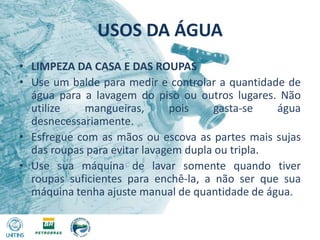 USOS DA ÁGUALIMPEZA DA CASA E DAS ROUPASUse um balde para medir e controlar a quantidade de água para a lavagem do piso ou outros lugares. Não utilize mangueiras, pois gasta-se água desnecessariamente.Esfregue com as mãos ou escova as partes mais sujas das roupas para evitar lavagem dupla ou tripla.Use sua máquina de lavar somente quando tiver roupas suficientes para enchê-la, a não ser que sua máquina tenha ajuste manual de quantidade de água.