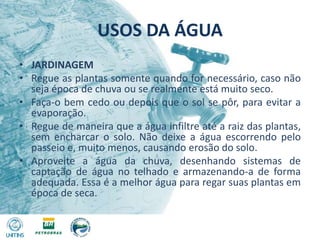 USOS DA ÁGUAJARDINAGEMRegue as plantas somente quando for necessário, caso não seja época de chuva ou se realmente está muito seco.Faça-o bem cedo ou depois que o sol se pôr, para evitar a evaporação.Regue de maneira que a água infiltre até a raiz das plantas, sem encharcar o solo. Não deixe a água escorrendo pelo passeio e, muito menos, causando erosão do solo.Aproveite a água da chuva, desenhando sistemas de captação de água no telhado e armazenando-a de forma adequada. Essa é a melhor água para regar suas plantas em época de seca.