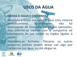 USOS DA ÁGUACAIXAS D´ÁGUA E CISTERNASDesinfete e limpe sua caixa d´água e/ou cisterna periodicamente. Normalmente, não há necessidade de esvaziálas para estas operações, mas informe-se melhor com a companhia de saneamento de sua cidade ou órgãos ligados à saúde.Mantenha-as fechadas. Pássaros ou outros pequenos animais podem deixar cair algo que contamine sua água, ou até afogar-se.