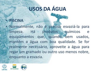 USOS DA ÁGUAPISCINANormalmente, não é preciso esvaziá-la para limpeza. Há produtos químicos e equipamentos que, quando bem usados, mantêm a água com boa qualidade. Se for realmente necessário, aproveite a água para regar um gramado ou outro uso menos nobre, enquanto a esvazia.