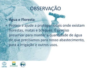OBSERVAÇÃOÁgua e FlorestaProteja e ajude a proteger locais onde existam florestas, matas e bosques. É preciso preservar para manter a quantidade de água de que precisamos para nosso abastecimento, para a irrigação e outros usos.