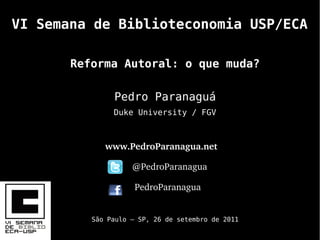 VI Semana de Biblioteconomia USP/ECA

       Reforma Autoral: o que muda?

               Pedro Paranaguá
               Duke University / FGV



             www.PedroParanagua.net 
                           
                    @PedroParanagua

                      PedroParanagua


          São Paulo – SP, 26 de setembro de 2011
 