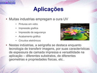 Aplicações
● Muitas industrias empregam a cura UV
● Pinturas em vidro
● Impressão grafica
● Impressão de segurança
● Acabamento gráfico
● Circuitos eletrônicos
● Nestas indústrias, a serigrafia se destaca enquanto
tecnologia de transferir imagens, por suas características
de espessura de camada impressa e versatilidade na
aplicação – diferentes substratos, de diferentes
geometrias e propriedades físicas, etc..
 