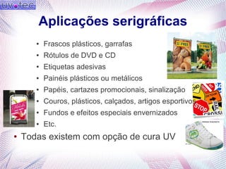 Aplicações serigráficas
● Frascos plásticos, garrafas
● Rótulos de DVD e CD
● Etiquetas adesivas
● Painéis plásticos ou metálicos
● Papéis, cartazes promocionais, sinalização
● Couros, plásticos, calçados, artigos esportivos
● Fundos e efeitos especiais envernizados
● Etc.
● Todas existem com opção de cura UV
 