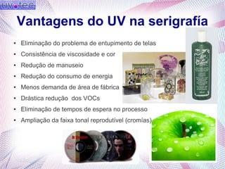 Vantagens do UV na serigrafía
● Eliminação do problema de entupimento de telas
● Consistência de viscosidade e cor
● Redução de manuseio
● Redução do consumo de energia
● Menos demanda de área de fábrica
● Drástica redução dos VOCs
● Eliminação de tempos de espera no processo
● Ampliação da faixa tonal reprodutível (cromías)
 