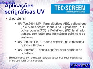 Aplicações
serigráficas UV
● Uso Geral
● UV Tec 2004 MP –Para plásticos ABS, poliestireno
(PS), Vinil adesivo, lonas (PVC), poliéster (PET),
policarbonato (PC) e Polietileno (PE) laminado
tratado, com excelente resistência química e ao
ambiente
● UV Tec 2011 MP – opção especial para plaśticos
rígidos e flexíveis
● UV Tec 6000 – opção especial para banners de
polietileno
● Se recomenda sempre fazer testes práticos nos seus substratos
antes de iniciar uma produção
 