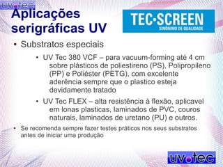 Aplicações
serigráficas UV
● Substratos especiais
● UV Tec 380 VCF – para vacuum-forming até 4 cm
sobre plásticos de poliestireno (PS), Polipropileno
(PP) e Poliéster (PETG), com excelente
aderência sempre que o plastico esteja
devidamente tratado
● UV Tec FLEX – alta resistência à flexão, aplicavel
em lonas plasticas, laminados de PVC, couros
naturais, laminados de uretano (PU) e outros.
● Se recomenda sempre fazer testes práticos nos seus substratos
antes de iniciar uma produção
 