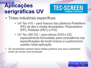 Aplicações
serigráficas UV
● Tintas industriais específicas
● UV Tec 410 – para frascos dos plásticos Polietileno
(PE) de alta e media densidades, Polipropileno
(PP), Poliéster (PET) e PVC
● UV Tec 350 CD – para discos DVD e CD,
especialmente formuladas para consistência nas
especificações de fundo branco e cuadricromía
usadas nesta aplicação.
● Se recomenda sempre fazer testes práticos nos seus substratos
antes de iniciar uma produção
 