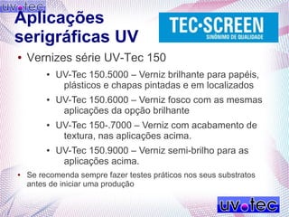 Aplicações
serigráficas UV
● Vernizes série UV-Tec 150
● UV-Tec 150.5000 – Verniz brilhante para papéis,
plásticos e chapas pintadas e em localizados
● UV-Tec 150.6000 – Verniz fosco com as mesmas
aplicações da opção brilhante
● UV-Tec 150-.7000 – Verniz com acabamento de
textura, nas aplicações acima.
● UV-Tec 150.9000 – Verniz semi-brilho para as
aplicações acima.
● Se recomenda sempre fazer testes práticos nos seus substratos
antes de iniciar uma produção
 