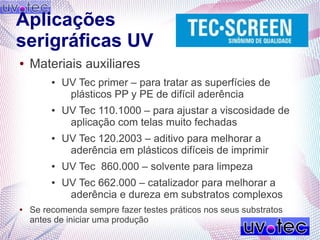 Aplicações
serigráficas UV
● Materiais auxiliares
● UV Tec primer – para tratar as superfícies de
plásticos PP y PE de difícil aderência
● UV Tec 110.1000 – para ajustar a viscosidade de
aplicação com telas muito fechadas
● UV Tec 120.2003 – aditivo para melhorar a
aderência em plásticos difíceis de imprimir
● UV Tec 860.000 – solvente para limpeza
● UV Tec 662.000 – catalizador para melhorar a
aderência e dureza em substratos complexos
● Se recomenda sempre fazer testes práticos nos seus substratos
antes de iniciar uma produção
 