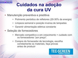 Cuidados na adoção
da cura UV
● Manutenção preventiva e preditiva
● Polimento periódico de refletores (20-30% da energia)
● Limpeza semanal e posição inversa de lampadas
● Garantir alimentação elétrica constante
● Seleção de fornecedores
● Mercado competitivo e em crescimento = cuidado com
os fornecedores “por preço”.
● Compre do fornecedor de tecnologia, escolha
corretamente os materiais, faça provas
antes de produzir
 