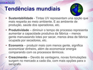 Tendências mundiais
● Sustentabilidade - Tintas UV representam una opção que
mais respeita ao meio ambiente. E ao ambiente de
produção, saúde dos operadores, etc.
● Produtividade – diminuir o tempo de processo representa
aumentar a capacidade produtiva da fábrica – menos
gente manuseando lotes por secar, menos área de fábrica
ocupada por secadores, etc.
● Economia – produzir mais com menos gente, significa
economizar dinheiro, além de economizar energia
comparando com os processos térmicos.
● Crescimento – Devido às vantagens, novas formulações
surgem no mercado a cada dia, com mais opções para o
serígrafo.
 