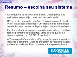 Resumo – escolha seu sistema
● As vantagens da cura UV são muitas. Dependendo dlas
aplicações, o que seja o fator decisivo pode variar
● Há um custo para cada benefício. Faça corretamente desde o
início, instalações adequadas, um programa de manutenção
constante, para que as vantagens sejam realmente vantagens.
● Escolha materiais e equipamentos de fornecedores confiáveis -
tecnologicamente competentes. Estes são os que estão
comprometidos com OS SEUS resultados.
● A Tecnologia UV é a mais ecológica opção das artes gráficas,
incluindo a serigrafia. Quando chegarem as regulamentações
ambientais mais restritivas, você estará um passo adiante.
 