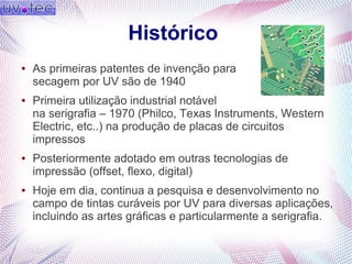 Histórico
● As primeiras patentes de invenção para
secagem por UV são de 1940
● Primeira utilização industrial notável
na serigrafia – 1970 (Philco, Texas Instruments, Western
Electric, etc..) na produção de placas de circuitos
impressos
● Posteriormente adotado em outras tecnologias de
impressão (offset, flexo, digital)
● Hoje em dia, continua a pesquisa e desenvolvimento no
campo de tintas curáveis por UV para diversas aplicações,
incluindo as artes gráficas e particularmente a serigrafia.
 