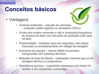 Conceitos básicos
● Vantagens
● Controle ambiental – redução de solventes
- conteúdo volátil orgânico na atmosfera (VOCs)
● A tinta não contém solventes e não é necessária frequência
de limpeza de telas nos intervalos de produção (não seca
na tela).
● Produtividade – impresso seco em segundos, não requer
manuseio ou armazenamento em estágio de secagem
● Economia de energia – menos kWatt consumidos
comparando com sistemas térmicos
● Redução de área de fábrica - instalações menores que as de
secagem térmica ou evaporativa.
● Resistência química – superfícies impressas com tintas UV
tendem a ser resistentes a solventes.
 