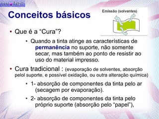 Conceitos básicos
● Que é a “Cura”?
● Quando a tinta atinge as características de
permanência no suporte, não somente
secar, mas também ao ponto de resistir ao
uso do material impresso.
● Cura tradicional : (evaporação de solventes, absorção
pelol suporte, e possível oxidação, ou outra alteração química)
● 1- absorção de componentes da tinta pelo ar
(secagem por evaporação).
● 2- absorção de componentes da tinta pelo
próprio suporte (absorção pelo “papel”),
 