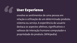 User Experience
envolve os sentimentos de uma pessoa em
relação à utilização de um determinado produto,
sistema ou serviço. A experiência do usuário
destaca os aspectos afetivos, significativos e
valiosos de interação humano-computador e
propriedade do produto. (Wikipedia)
“
 