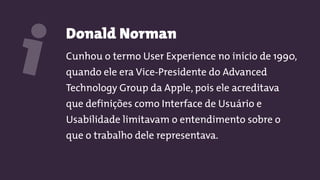 Donald Norman
Cunhou o termo User Experience no início de 1990,
quando ele era Vice-Presidente do Advanced
Technology Group da Apple, pois ele acreditava
que definições como Interface de Usuário e
Usabilidade limitavam o entendimento sobre o
que o trabalho dele representava.
i
 
