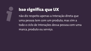 Isso significa que UX
não diz respeito apenas a interação direta que
uma pessoa tem com um produto, mas sim a
todo o ciclo de interações dessa pessoa com uma
marca, produto ou serviço.
i
 