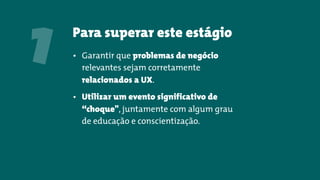 Para superar este estágio
• Garantir que problemas de negócio
relevantes sejam corretamente
relacionados a UX.
• Utilizar um evento significativo de
“choque", juntamente com algum grau
de educação e conscientização.
1
 