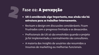 2 Fase 02: A percepção
• UX é considerado algo importante, mas ainda não há
estrutura para se trabalhar internamente.
• Revisam o design em discussões consideráveis. Ficam
frustrados com o progresso limitado e os desacordos.
• Profissionais de UX só são envolvidos quando o projeto
já foi implementado, e normalmente são consultores.
• A maioria dos insights de usuários são resumidos a
insumos de marketing ou melhorias funcionais.
 
