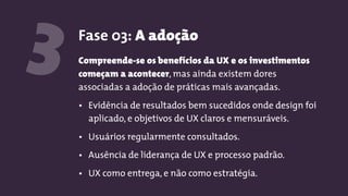 3 Fase 03: A adoção
Compreende-se os benefícios da UX e os investimentos
começam a acontecer, mas ainda existem dores
associadas a adoção de práticas mais avançadas.
• Evidência de resultados bem sucedidos onde design foi
aplicado, e objetivos de UX claros e mensuráveis.
• Usuários regularmente consultados.
• Ausência de liderança de UX e processo padrão.
• UX como entrega, e não como estratégia.
 