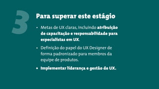 Para superar este estágio
3 • Metas de UX claras, incluindo atribuição
de capacitação e responsabilidade para
especialistas em UX.
• Definição do papel do UX Designer de
forma padronizado para membros da
equipe de produtos.
• Implementar liderança e gestão de UX.
 