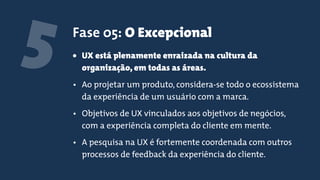 5 Fase 05: O Excepcional
• UX está plenamente enraizada na cultura da
organização, em todas as áreas.
• Ao projetar um produto, considera-se todo o ecossistema
da experiência de um usuário com a marca.
• Objetivos de UX vinculados aos objetivos de negócios,
com a experiência completa do cliente em mente.
• A pesquisa na UX é fortemente coordenada com outros
processos de feedback da experiência do cliente.
 