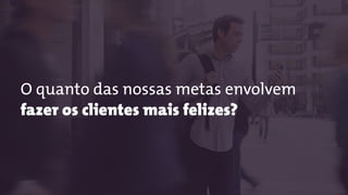 O quanto das nossas metas envolvem
fazer os clientes mais felizes?
 