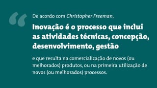 De acordo com Christopher Freeman,
Inovação é o processo que inclui
as atividades técnicas, concepção,
desenvolvimento, gestão
e que resulta na comercialização de novos (ou
melhorados) produtos, ou na primeira utilização de
novos (ou melhorados) processos.
“
 