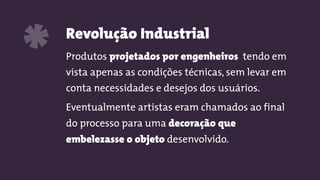 Revolução Industrial
Produtos projetados por engenheiros tendo em
vista apenas as condições técnicas, sem levar em
conta necessidades e desejos dos usuários.
Eventualmente artistas eram chamados ao final
do processo para uma decoração que
embelezasse o objeto desenvolvido.
*
 
