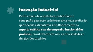 Inovação Industrial
Profissionais de arquitetura, publicidade e
cenografia passaram a delinear uma nova profissão,
que deveria estar atenta simultaneamente ao
aspecto estético e ao desempenho funcional dos
produtos, em alinhamento com as necessidades e
desejos dos usuários.
*
 