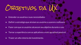 ● Entender os usuários e suas necessidades.
● Definir a estratégia que atraiam os usuários a usarem o software.
● Fazer com que os usuários alcancem seu objetivo durante o uso.
● Tornar a experiência com os aplicativos o mais agradável possível.
● Trazer um alto retorno de investimento.
Objetivos da UX
 