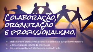 ● Trabalhar com profissionais de outras disciplinas e que pensam diferente
● Lidar com grande volume de informação
● Ser responsável pelo trabalho que está sendo feito
Colaboração,
organização
e profissionalismo.
 
