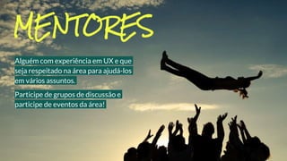 Alguém com experiência em UX e que
seja respeitado na área para ajudá-los
em vários assuntos.
Participe de grupos de discussão e
participe de eventos da área!
MENTORES
 