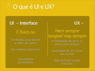O que é UI e UX?
UI - Interface
É físico ou
Um botão para descer
o vidro do carro.
!

Um volante esportivo.
!
!

Um câmbio
automático.

UX Nem sempre
tangível mas sempre
A facilidade de abrir os
vidros sem esforço.
!

Suavidade de um carro
nas curvas. 
!

Não precisar mudar
marchas.

 