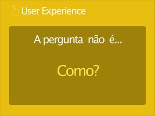 User Experience

A pergunta não é...

Como?

 