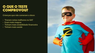 O que o teste
comprovou?
Crianças que não comeram o doce:
• Tiraram notas melhores no SAT
• Eram mais magras
• Tinham mais estabilidade financeira
• Tinham mais saúde
 