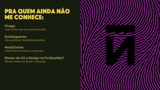 Pra quem ainda não
me conhece:
Finaga
(mas minha mãe me chama de André)
Botafoguense
(não praticante. #voltaTulioMaravilha)
Nerd/Gamer
(1000 horas de Destiny e contando)
Diretor de UX e Design na PorQueNão?
(#inserir piada sem perder o emprego)
 