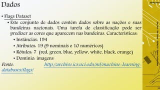 Dados
• Flags Dataset
• Este conjunto de dados contém dados sobre as nações e suas
bandeiras nacionais. Uma tarefa de classificação pode ser
predizer as cores que aparecem nas bandeiras. Características:
• Instâncias: 194
• Atributos: 19 (9 nominais e 10 numéricos)
• Rótulos: 7 (red, green, blue, yellow, white, black, orange)
• Domínio: imagens
Fonte: http://archive.ics.uci.edu/ml/machine-learning-
databases/flags/
29/06/2019
DayTech-SãoCarlos-29/06/19-ElaineCecíliaGatto
13
 
